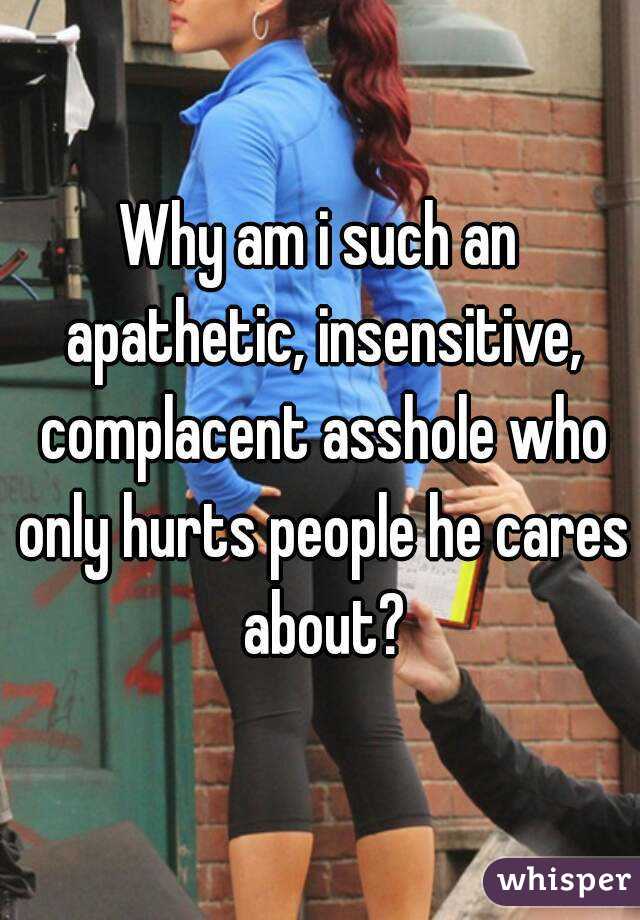 Why am i such an apathetic, insensitive, complacent asshole who only hurts people he cares about?