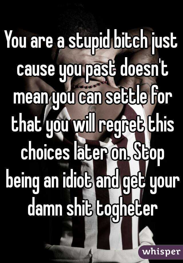 You are a stupid bitch just cause you past doesn't mean you can settle for that you will regret this choices later on. Stop being an idiot and get your damn shit togheter