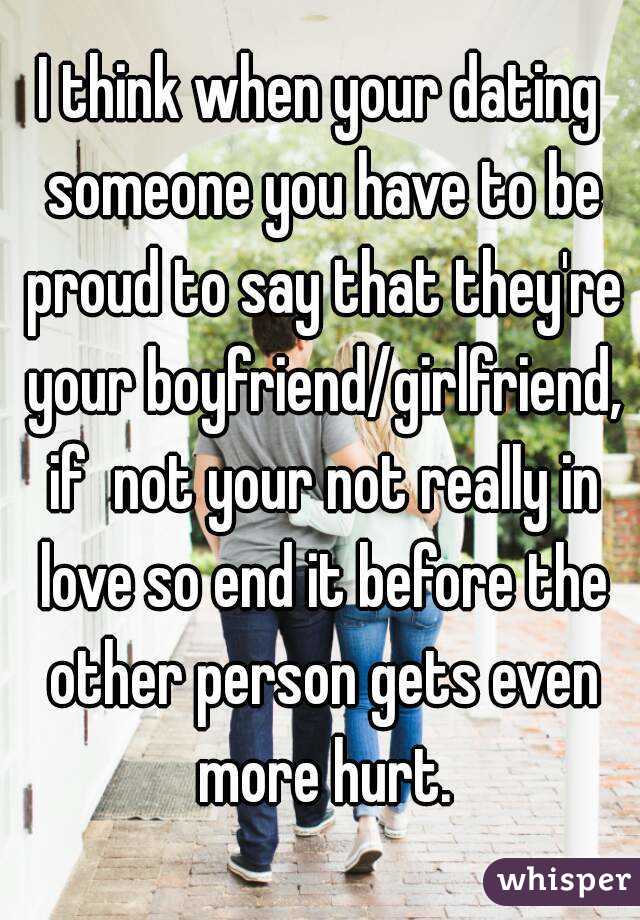 I think when your dating someone you have to be proud to say that they're your boyfriend/girlfriend, if  not your not really in love so end it before the other person gets even more hurt.