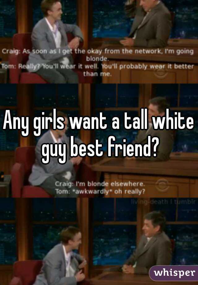 Any girls want a tall white guy best friend?
