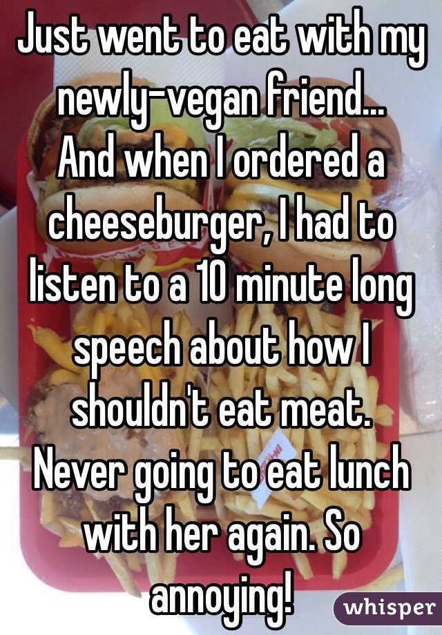 Just went to eat with my newly-vegan friend...
And when I ordered a cheeseburger, I had to listen to a 10 minute long speech about how I shouldn't eat meat.
Never going to eat lunch with her again. So annoying! 