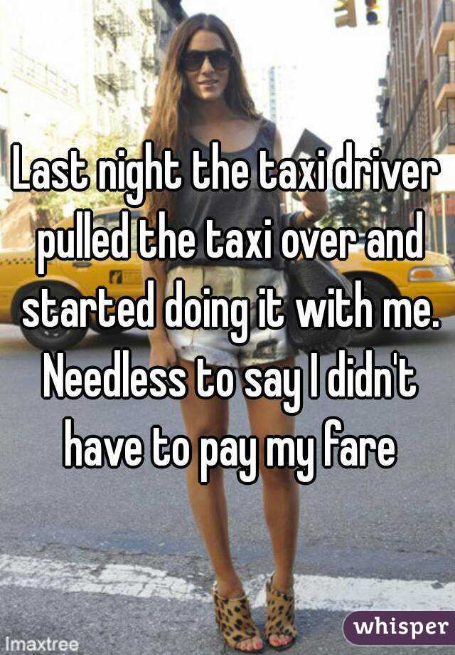Last night the taxi driver pulled the taxi over and started doing it with me. Needless to say I didn't have to pay my fare