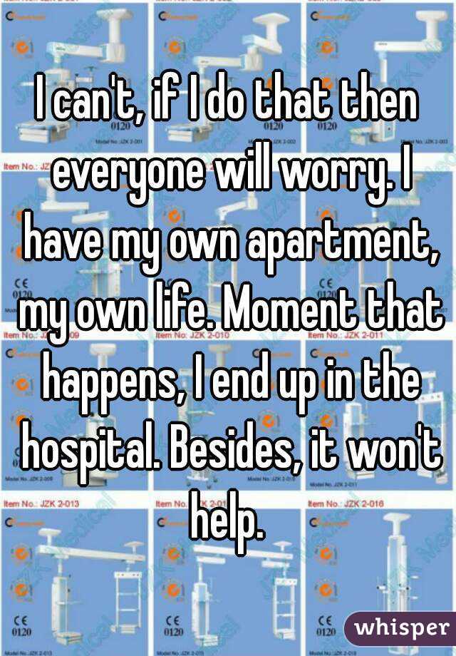 I can't, if I do that then everyone will worry. I have my own apartment, my own life. Moment that happens, I end up in the hospital. Besides, it won't help. 