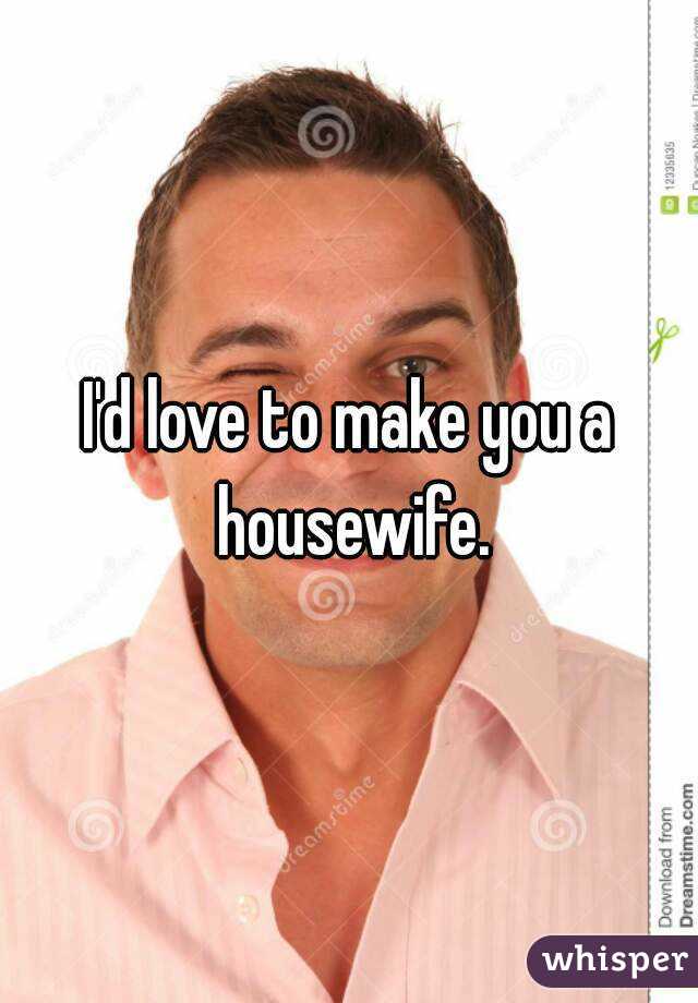 I'd love to make you a housewife.