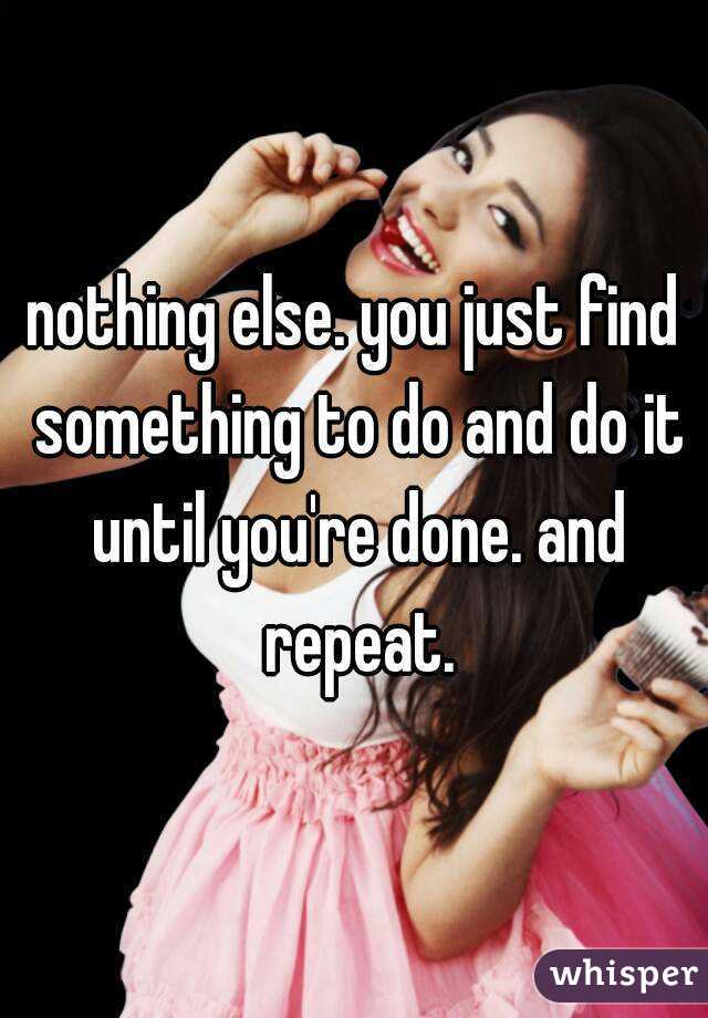 nothing else. you just find something to do and do it until you're done. and repeat.