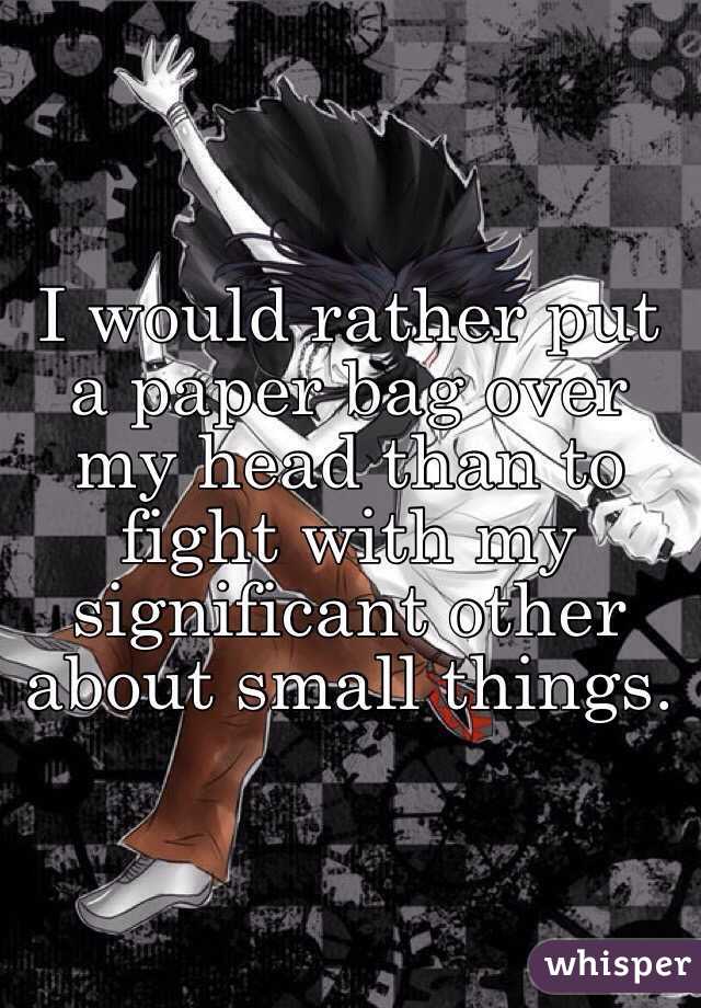 I would rather put a paper bag over my head than to fight with my significant other about small things.  