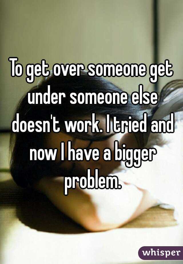 To get over someone get under someone else doesn't work. I tried and now I have a bigger problem.