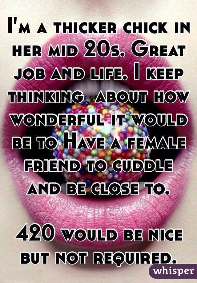 I'm a thicker chick in her mid 20s. Great job and life. I keep thinking  about how wonderful it would be to Have a female friend to cuddle and be close to.  

420 would be nice but not required. 