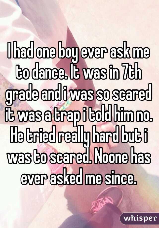 I had one boy ever ask me to dance. It was in 7th grade and i was so scared it was a trap i told him no. He tried really hard but i was to scared. Noone has ever asked me since. 