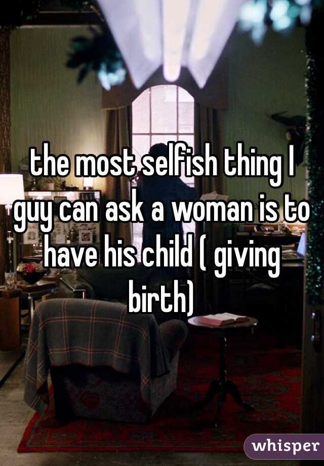 the most selfish thing I guy can ask a woman is to have his child ( giving birth)