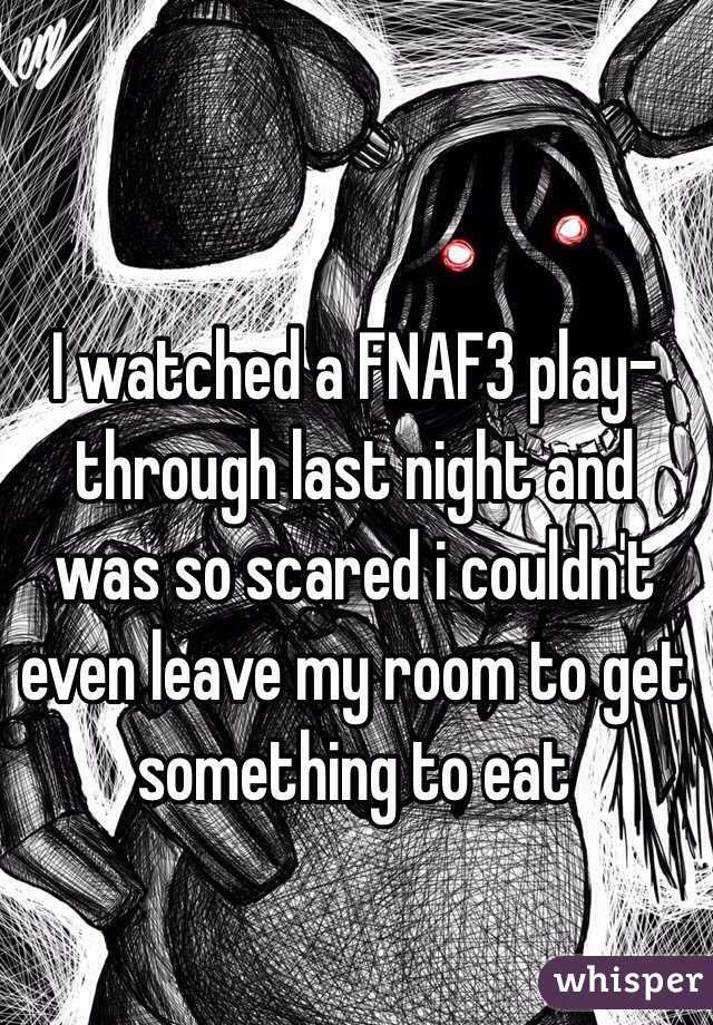 I watched a FNAF3 play-through last night and was so scared i couldn't even leave my room to get something to eat