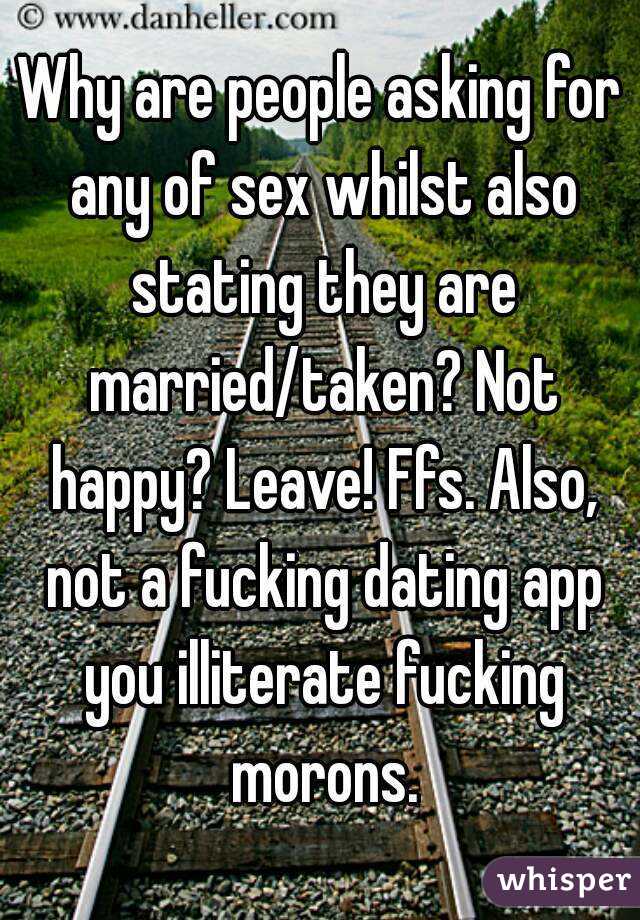 Why are people asking for any of sex whilst also stating they are married/taken? Not happy? Leave! Ffs. Also, not a fucking dating app you illiterate fucking morons.