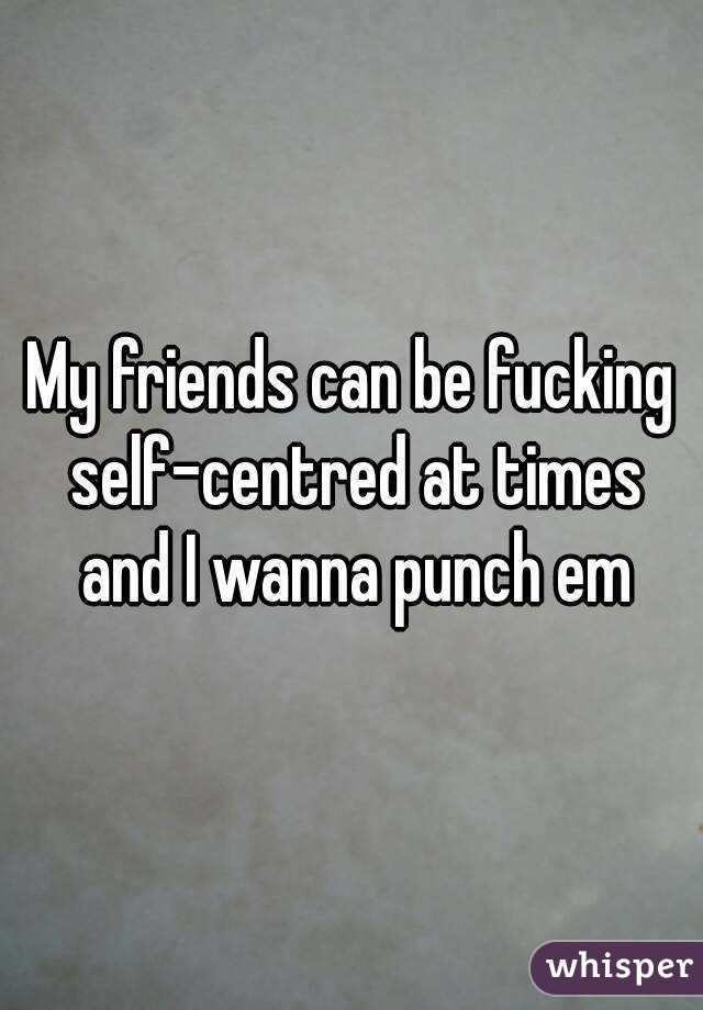 My friends can be fucking self-centred at times and I wanna punch em