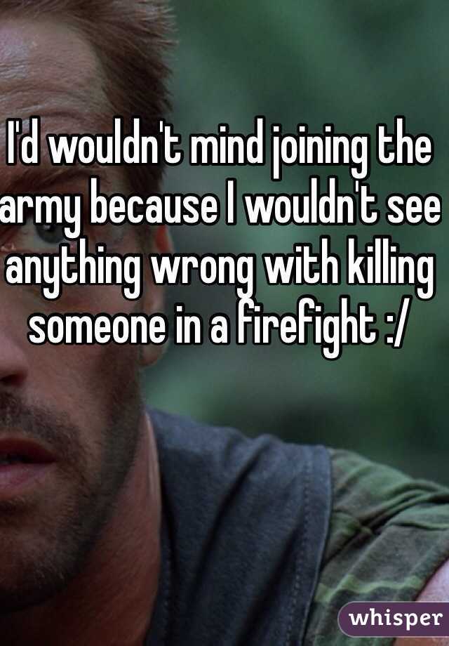 I'd wouldn't mind joining the army because I wouldn't see anything wrong with killing someone in a firefight :/ 