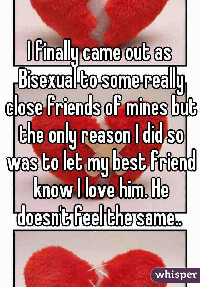 I finally came out as Bisexual to some really close friends of mines but the only reason I did so was to let my best friend know I love him. He doesn't feel the same.. 