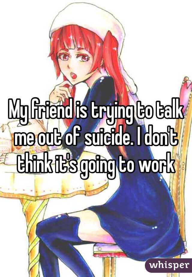 My friend is trying to talk me out of suicide. I don't think it's going to work