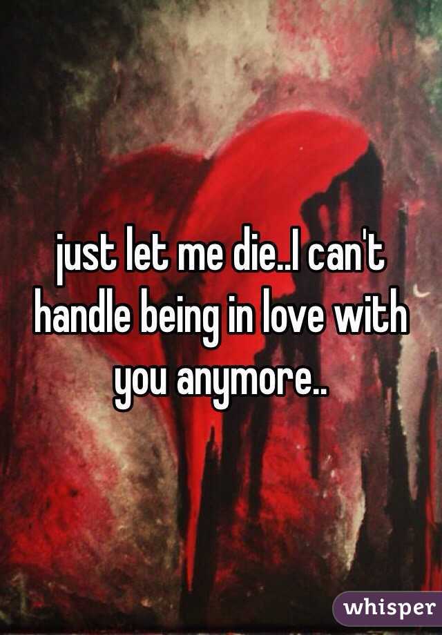 just let me die..I can't handle being in love with you anymore..