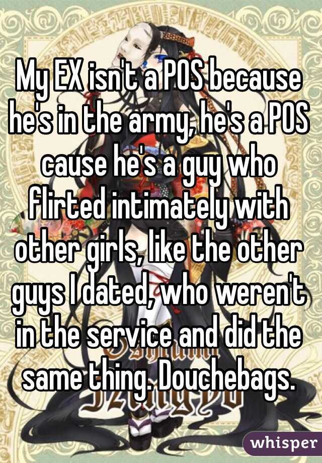 My EX isn't a POS because he's in the army, he's a POS cause he's a guy who flirted intimately with other girls, like the other guys I dated, who weren't in the service and did the same thing. Douchebags. 