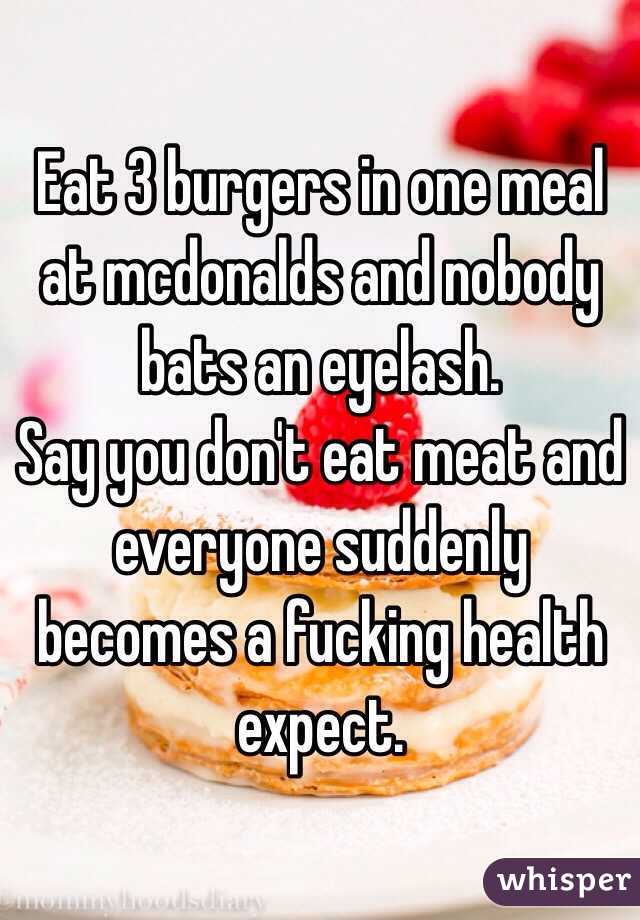 Eat 3 burgers in one meal at mcdonalds and nobody bats an eyelash. 
Say you don't eat meat and everyone suddenly becomes a fucking health expect. 