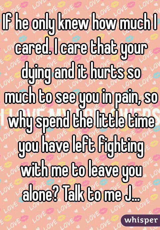 If he only knew how much I cared. I care that your dying and it hurts so much to see you in pain, so why spend the little time you have left fighting with me to leave you alone? Talk to me J...
