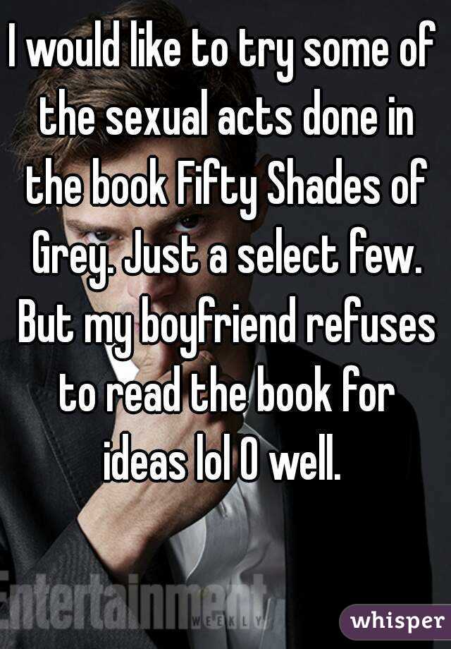 I would like to try some of the sexual acts done in the book Fifty Shades of Grey. Just a select few. But my boyfriend refuses to read the book for ideas lol O well. 