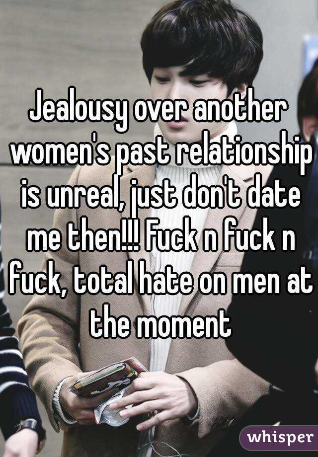 Jealousy over another women's past relationship is unreal, just don't date me then!!! Fuck n fuck n fuck, total hate on men at the moment
