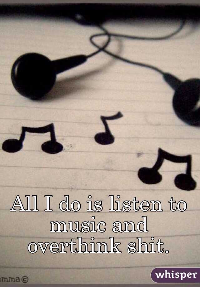 All I do is listen to music and overthink shit. 