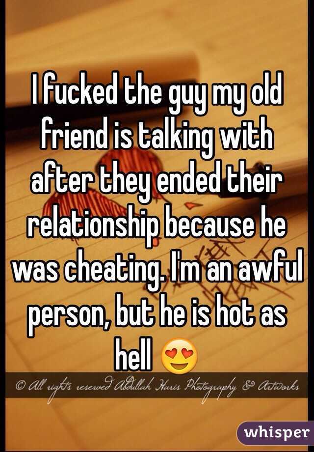 I fucked the guy my old friend is talking with after they ended their relationship because he was cheating. I'm an awful person, but he is hot as hell 😍