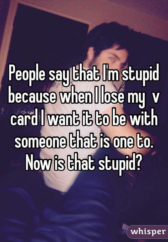 People say that I'm stupid because when I lose my  v card I want it to be with someone that is one to. Now is that stupid?