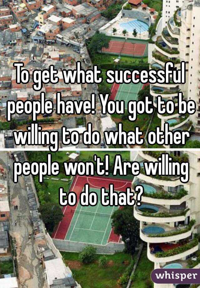 To get what successful people have! You got to be willing to do what other people won't! Are willing to do that?