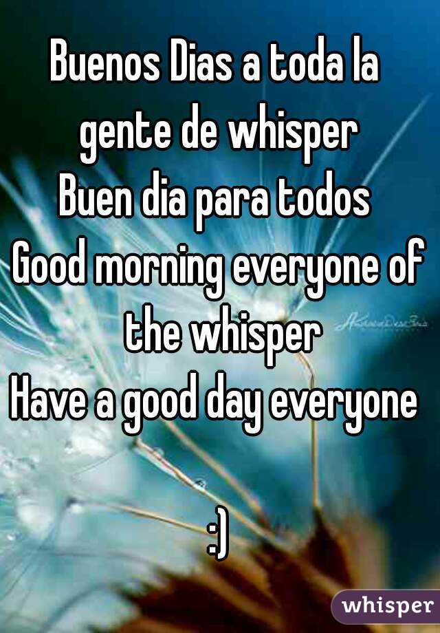 Buenos Dias a toda la  gente de whisper 
Buen dia para todos 
Good morning everyone of the whisper
Have a good day everyone  
:)