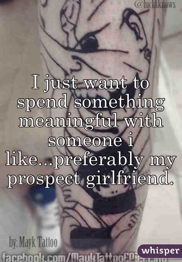 I just want to spend something meaningful with someone i like...preferably my prospect girlfriend.