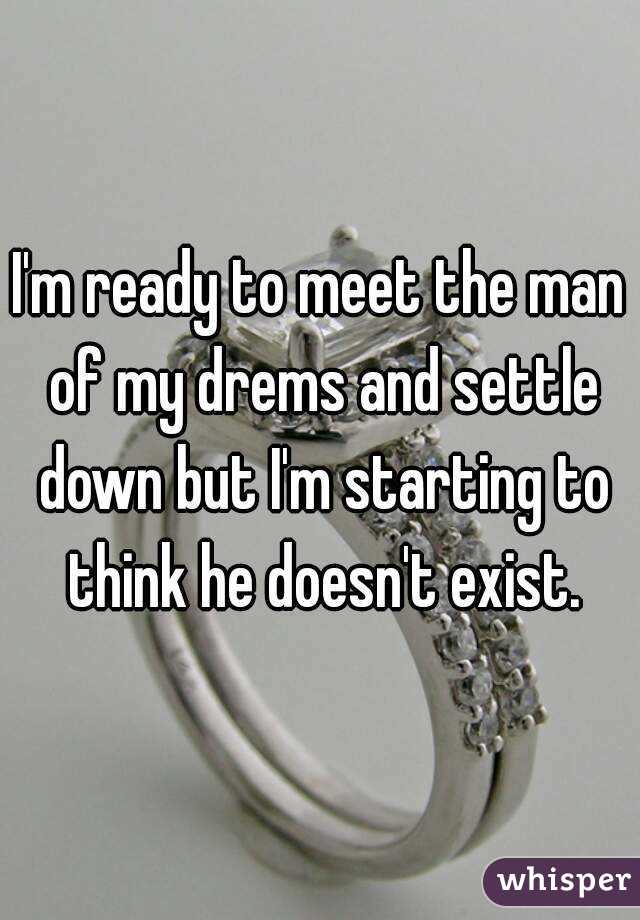 I'm ready to meet the man of my drems and settle down but I'm starting to think he doesn't exist.