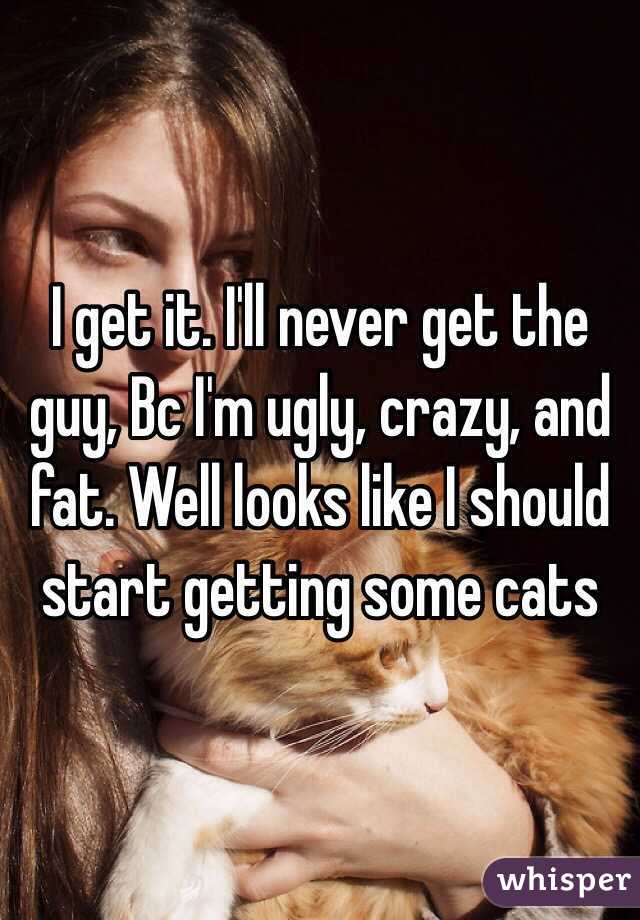 I get it. I'll never get the guy, Bc I'm ugly, crazy, and fat. Well looks like I should start getting some cats