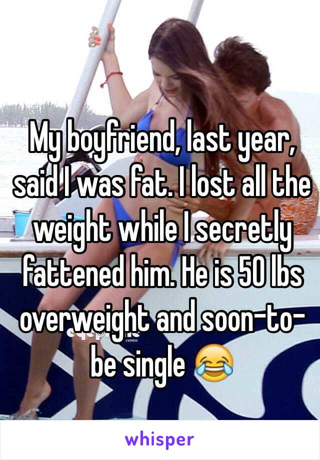 My boyfriend, last year, said I was fat. I lost all the weight while I secretly fattened him. He is 50 lbs overweight and soon-to-be single 😂