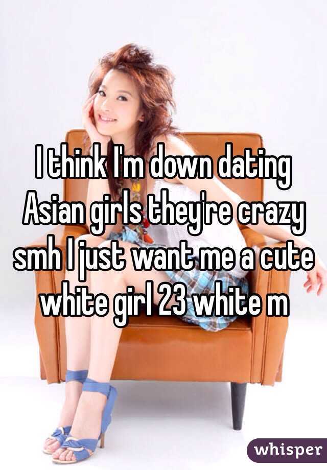 I think I'm down dating Asian girls they're crazy smh I just want me a cute white girl 23 white m 