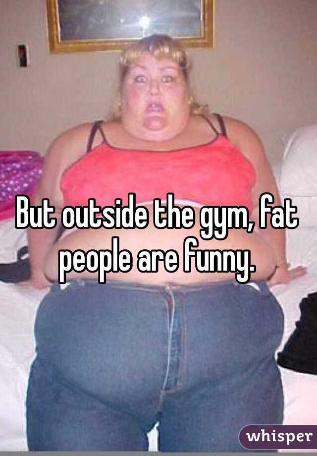 But outside the gym, fat people are funny. 