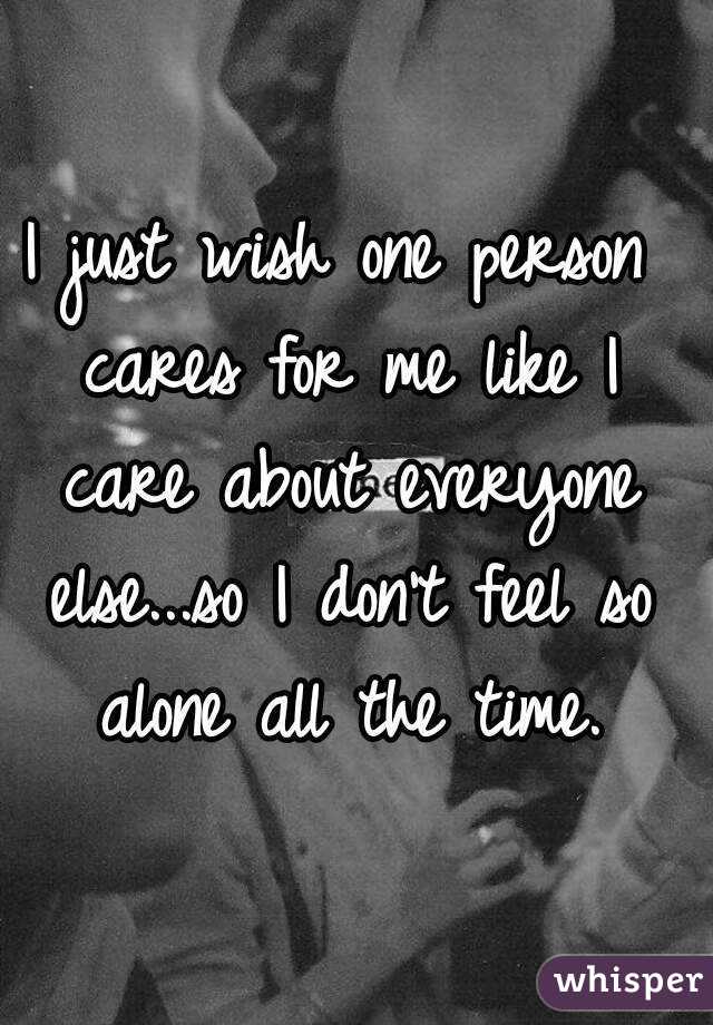I just wish one person cares for me like I care about everyone else...so I don't feel so alone all the time.