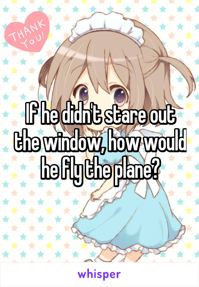 If he didn't stare out the window, how would he fly the plane?