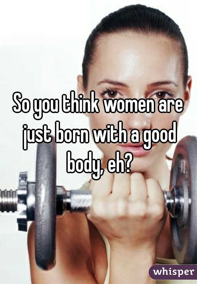 So you think women are just born with a good body, eh?