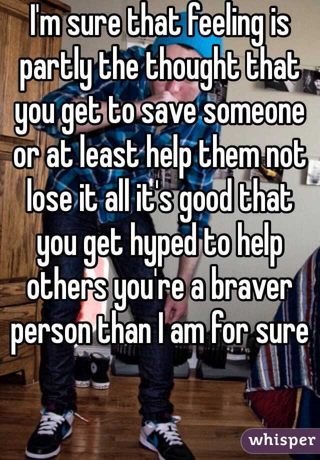 I'm sure that feeling is partly the thought that you get to save someone or at least help them not lose it all it's good that you get hyped to help others you're a braver person than I am for sure