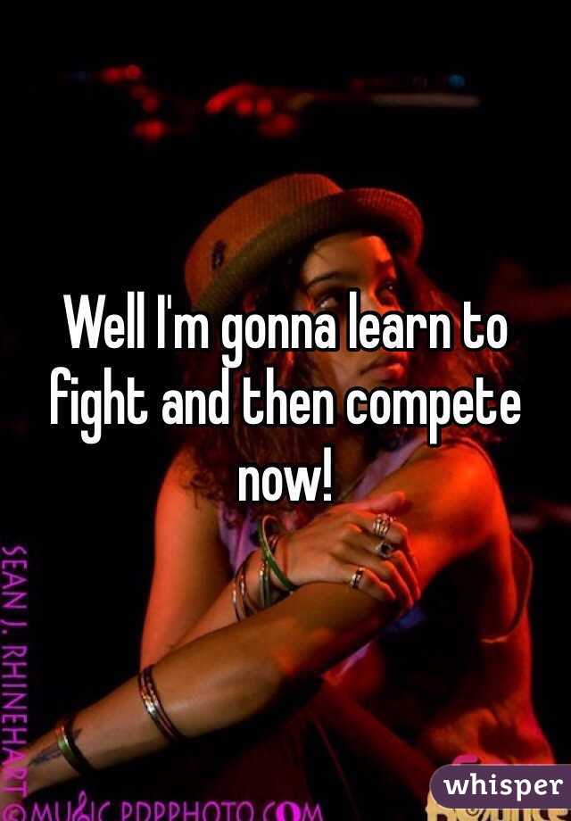 Well I'm gonna learn to fight and then compete now!