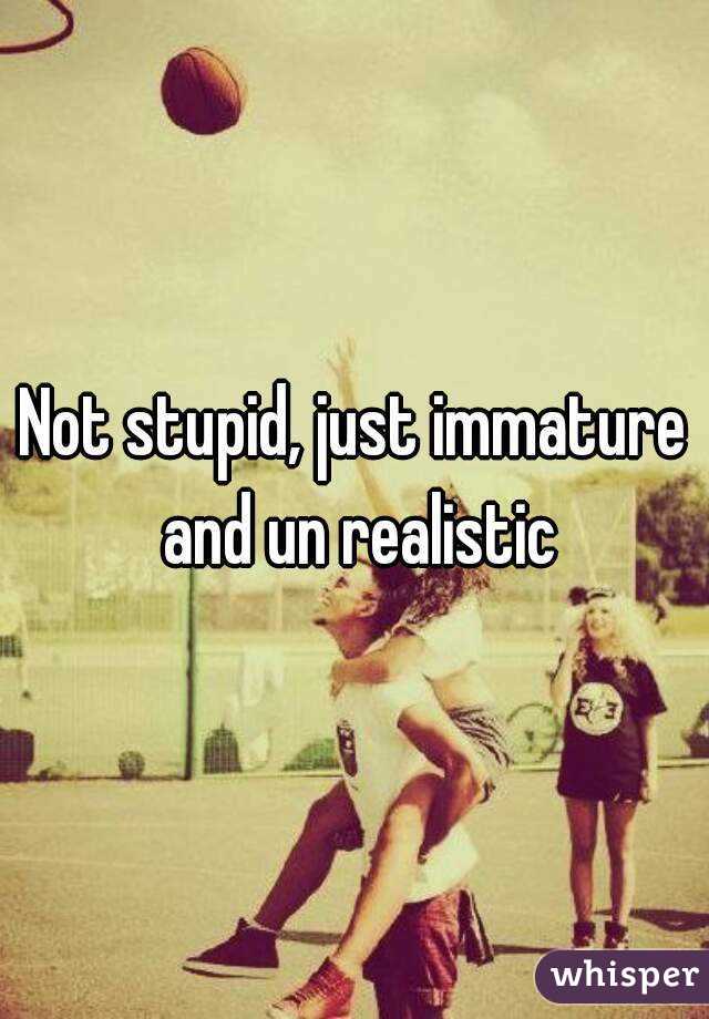 Not stupid, just immature and un realistic