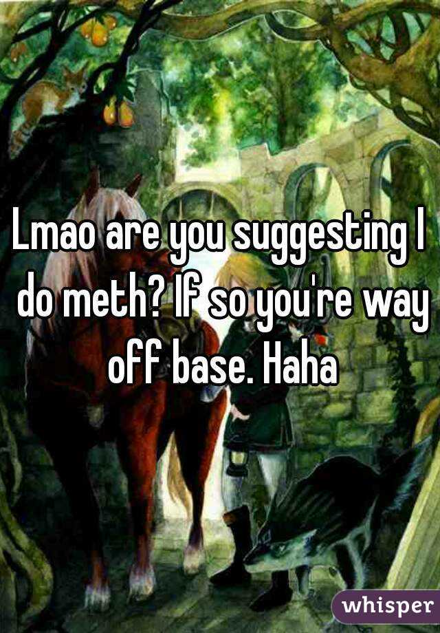 Lmao are you suggesting I do meth? If so you're way off base. Haha
