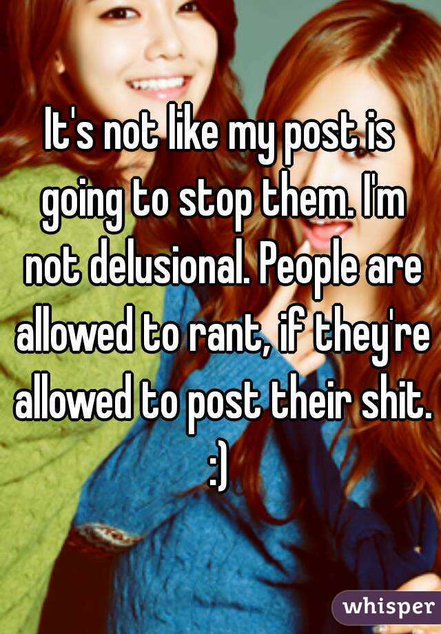 It's not like my post is going to stop them. I'm not delusional. People are allowed to rant, if they're allowed to post their shit. :) 