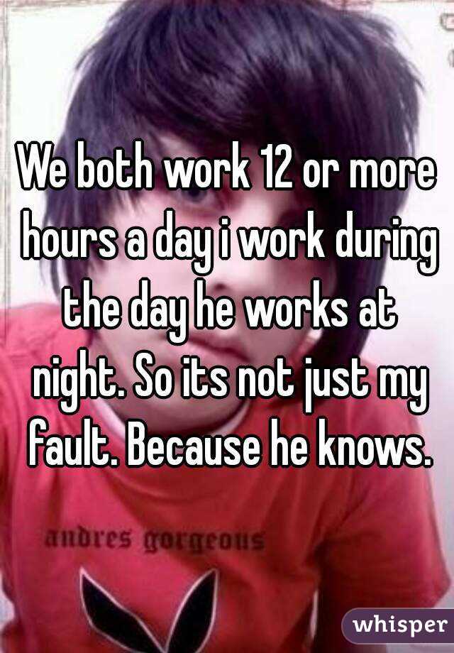 We both work 12 or more hours a day i work during the day he works at night. So its not just my fault. Because he knows.