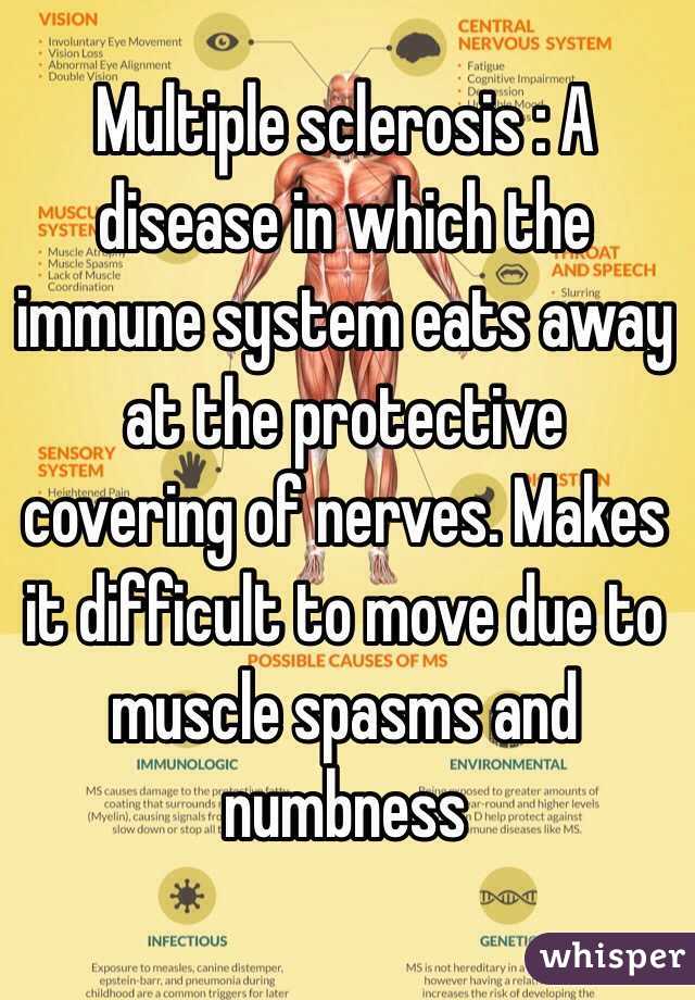 Multiple sclerosis : A disease in which the immune system eats away at the protective covering of nerves. Makes it difficult to move due to muscle spasms and numbness
