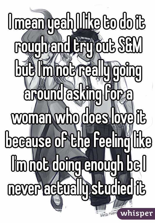 I mean yeah I like to do it rough and try out S&M but I'm not really going around asking for a woman who does love it because of the feeling like I'm not doing enough bc I never actually studied it 