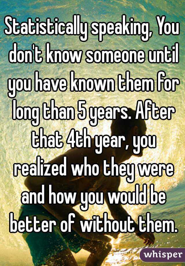 Statistically speaking, You don't know someone until you have known them for long than 5 years. After that 4th year, you realized who they were and how you would be better of without them.