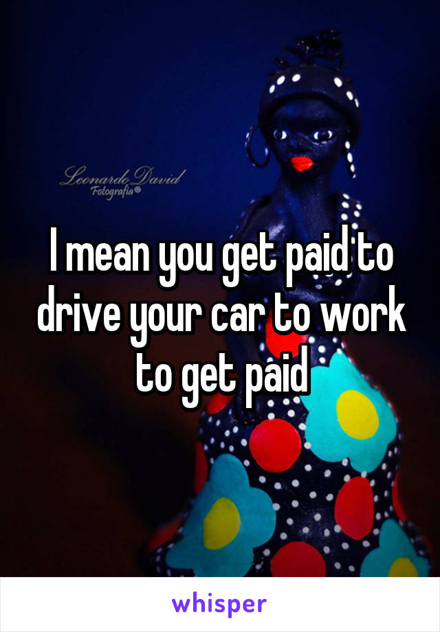 I mean you get paid to drive your car to work to get paid